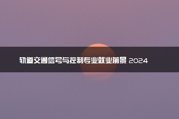 轨道交通信号与控制专业就业前景 2024好找工作吗