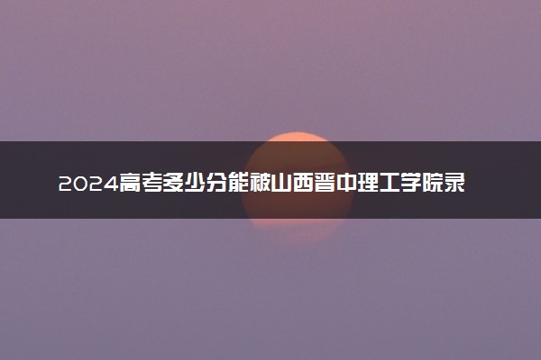 2024高考多少分能被山西晋中理工学院录取（附2023各省最低录取分数线及位次）