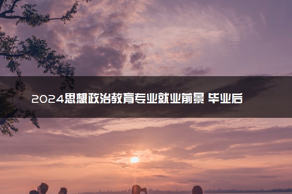 2024思想政治教育专业就业前景 毕业后能干什么