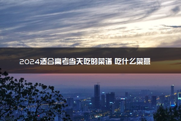 2024适合高考当天吃的菜谱 吃什么菜意头好