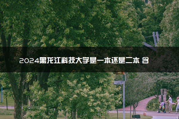 2024黑龙江科技大学是一本还是二本 含金量高吗