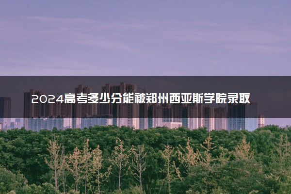 2024高考多少分能被郑州西亚斯学院录取（附2023各省最低录取分数线及位次）