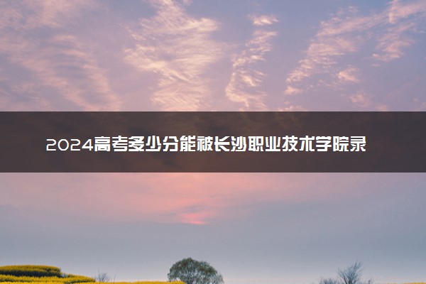 2024高考多少分能被长沙职业技术学院录取（附2023各省最低录取分数线及位次）