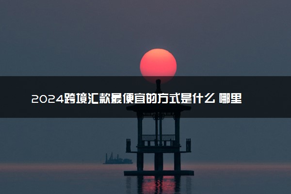 2024跨境汇款最便宜的方式是什么 哪里手续费最低