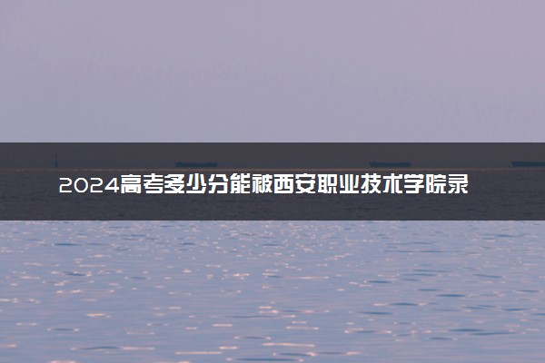 2024高考多少分能被西安职业技术学院录取（附2023各省最低录取分数线及位次）