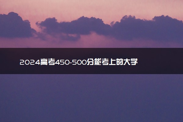 2024高考450-500分能考上的大学有哪些 20所好院校推荐