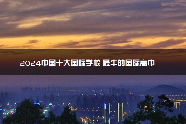 2024中国十大国际学校 最牛的国际高中