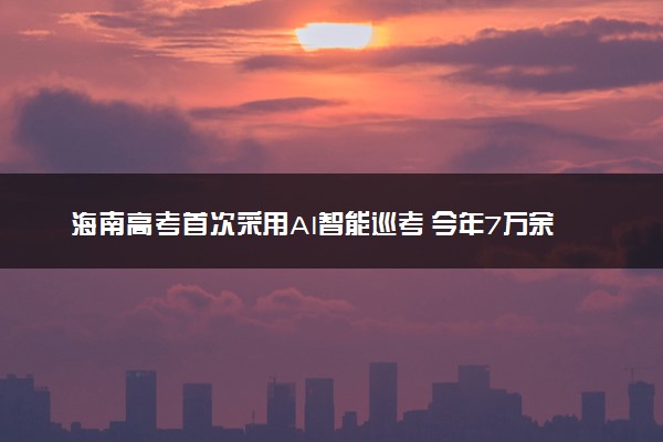 海南高考首次采用AI智能巡考 今年7万余名考生将参加高考