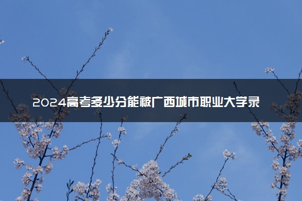 2024高考多少分能被广西城市职业大学录取（附2023各省最低录取分数线及位次）
