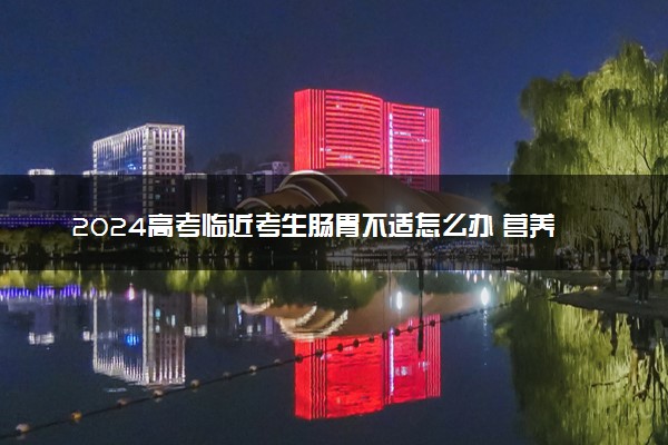 2024高考临近考生肠胃不适怎么办 营养健康的饮食搭配