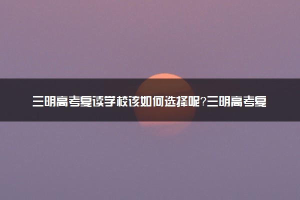 三明高考复读学校该如何选择呢？三明高考复读哪里好？