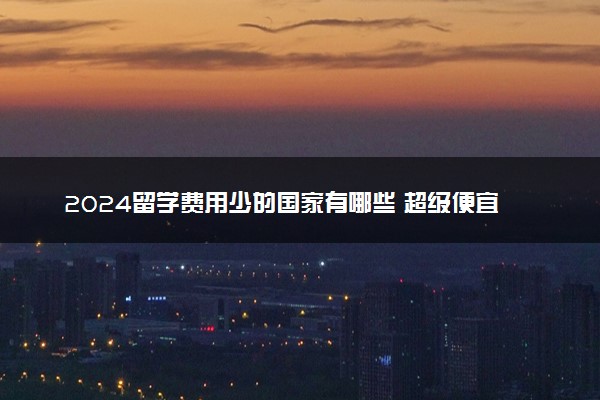 2024留学费用少的国家有哪些 超级便宜的国家是什么