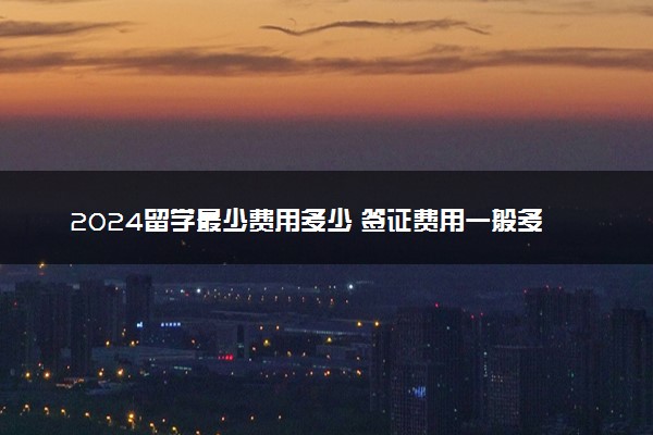 2024留学最少费用多少 签证费用一般多少钱