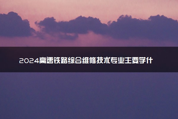 2024高速铁路综合维修技术专业主要学什么课程 就业前景及方向有哪些