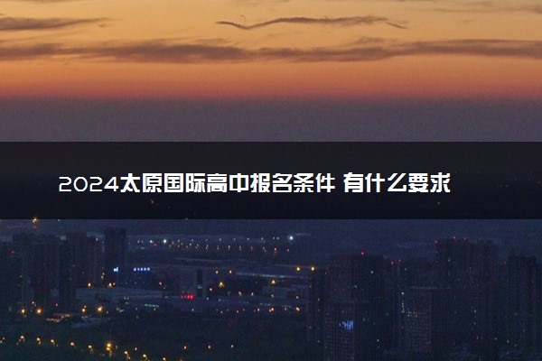 2024太原国际高中报名条件 有什么要求