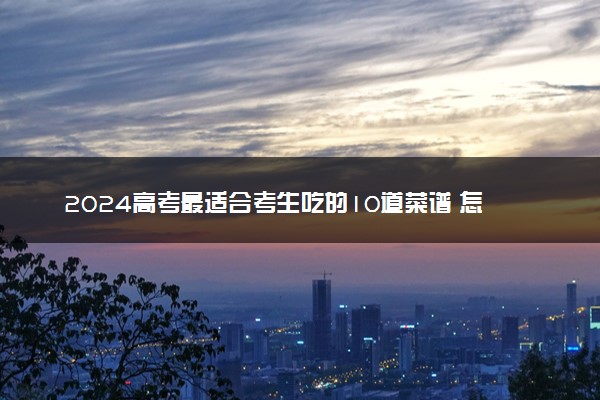 2024高考最适合考生吃的10道菜谱 怎么搭配比较好