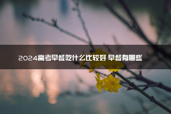 2024高考早餐吃什么比较好 早餐有哪些注意事项