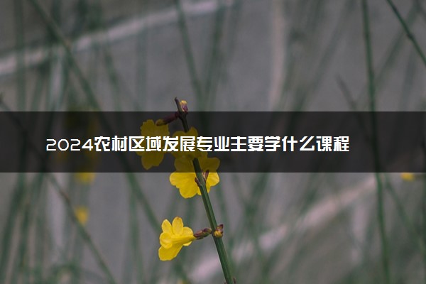 2024农村区域发展专业主要学什么课程 就业前景及方向有哪些