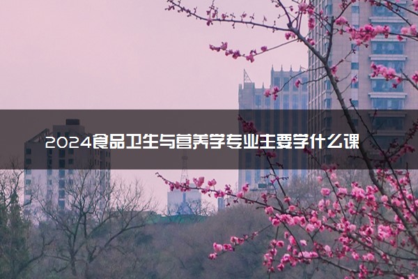 2024食品卫生与营养学专业主要学什么课程 就业前景及方向有哪些