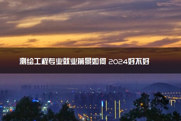 测绘工程专业就业前景如何 2024好不好找工作