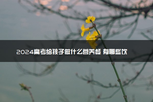 2024高考给孩子做什么营养餐 有哪些饮食误区需要注意