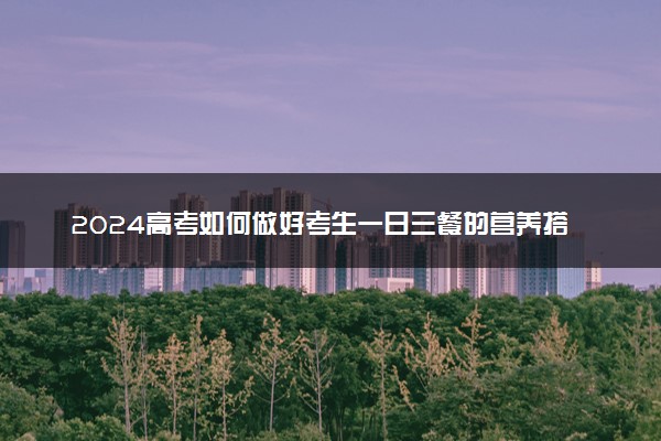 2024高考如何做好考生一日三餐的营养搭配 考前饮食攻略
