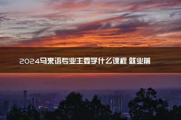 2024马来语专业主要学什么课程 就业前景及方向有哪些