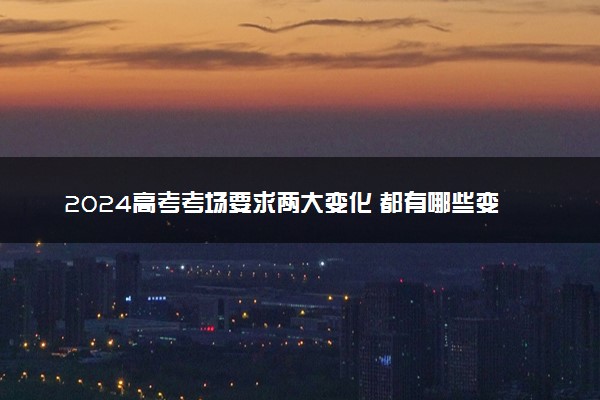 2024高考考场要求两大变化 都有哪些变化