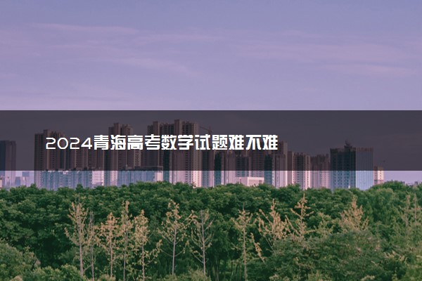 2024青海高考数学试题难不难