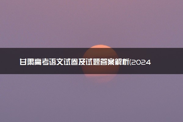 甘肃高考语文试卷及试题答案解析(2024考后更新)