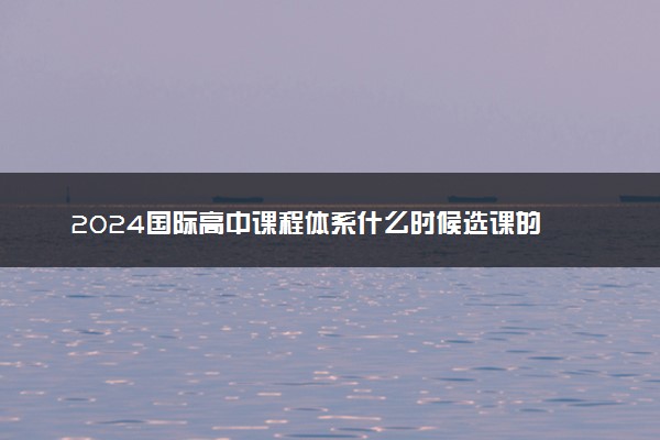 2024国际高中课程体系什么时候选课的 怎么选课好