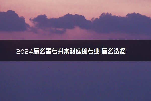2024怎么查专升本对应的专业 怎么选择合适的专业