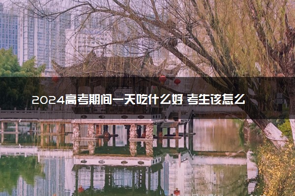 2024高考期间一天吃什么好 考生该怎么吃