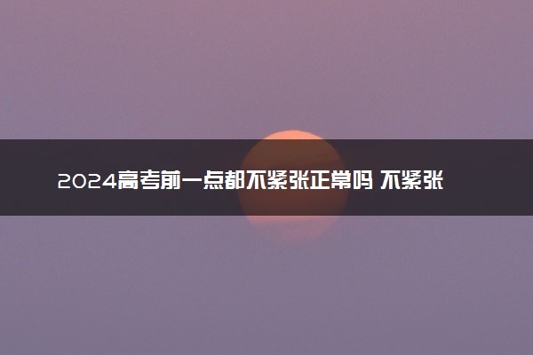 2024高考前一点都不紧张正常吗 不紧张是好事还是坏事