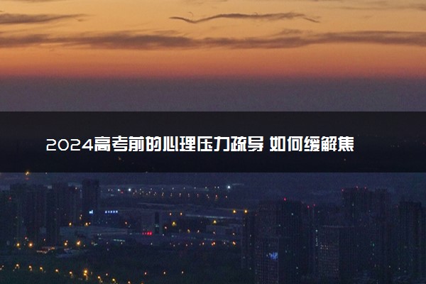 2024高考前的心理压力疏导 如何缓解焦虑情绪