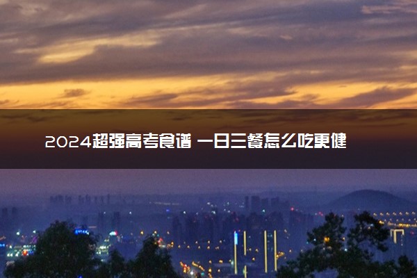 2024超强高考食谱 一日三餐怎么吃更健康