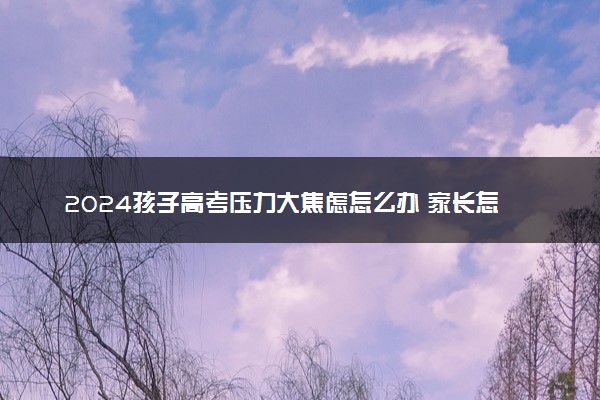 2024孩子高考压力大焦虑怎么办 家长怎么开导