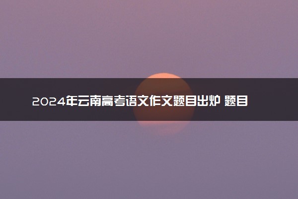 2024年云南高考语文作文题目出炉 题目是什么