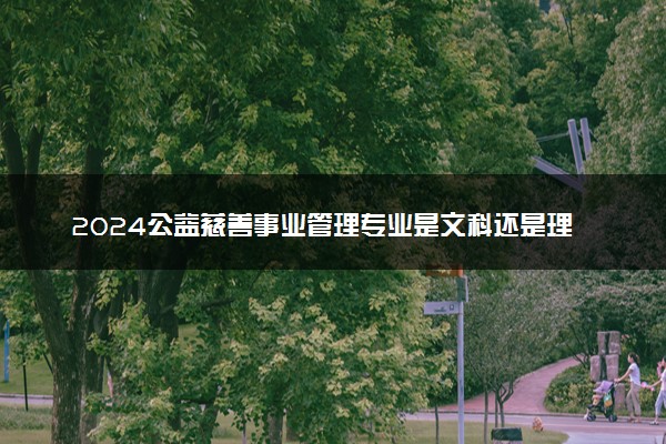 2024公益慈善事业管理专业是文科还是理科 就业前景及方向
