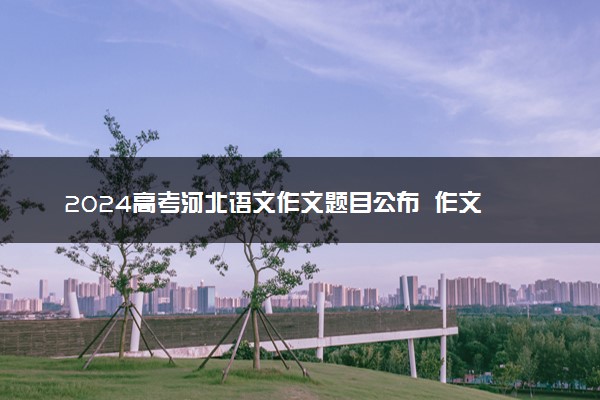 2024高考河北语文作文题目公布  作文试题最新出炉