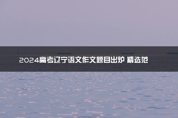 2024高考辽宁语文作文题目出炉 精选范文参考