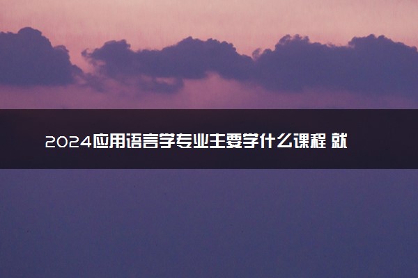 2024应用语言学专业主要学什么课程 就业前景及方向有哪些