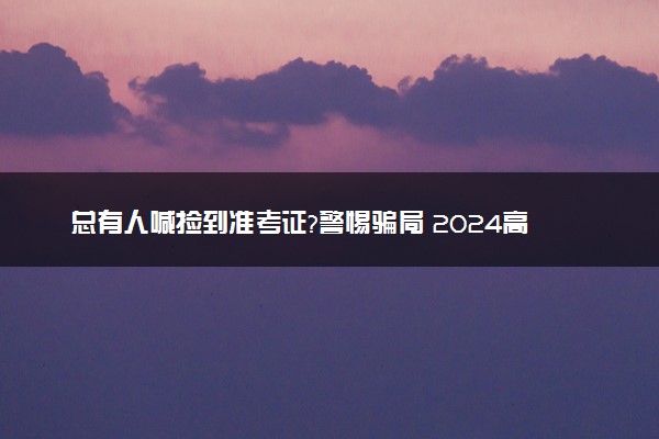 总有人喊捡到准考证?警惕骗局 2024高考有哪些骗局