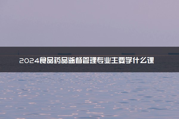 2024食品药品监督管理专业主要学什么课程 就业前景及方向有哪些
