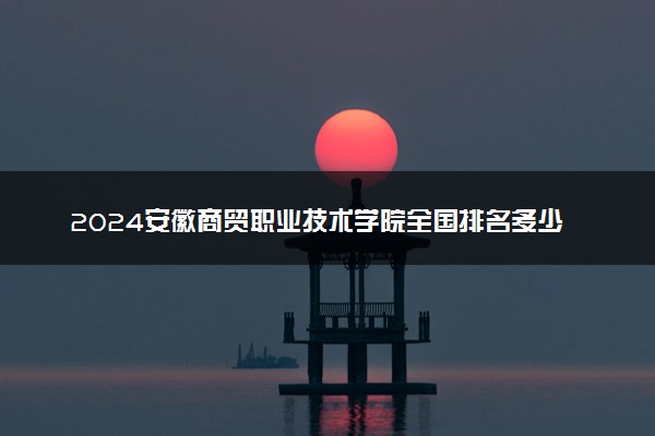 2024安徽商贸职业技术学院全国排名多少位 最新全国排行榜