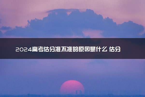 2024高考估分准不准的原因是什么 估分值差别很大是为什么