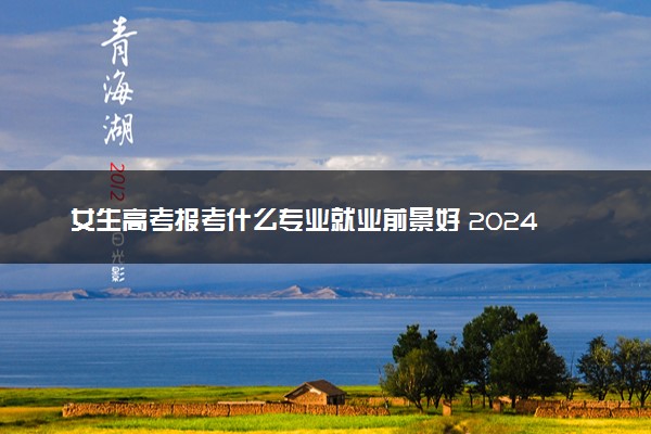 女生高考报考什么专业就业前景好 2024哪些专业吃香