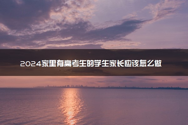 2024家里有高考生的学生家长应该怎么做 志愿填报从哪入手