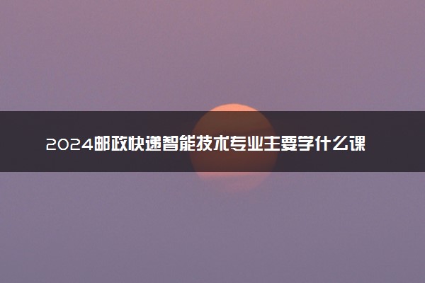 2024邮政快递智能技术专业主要学什么课程 就业前景及方向有哪些
