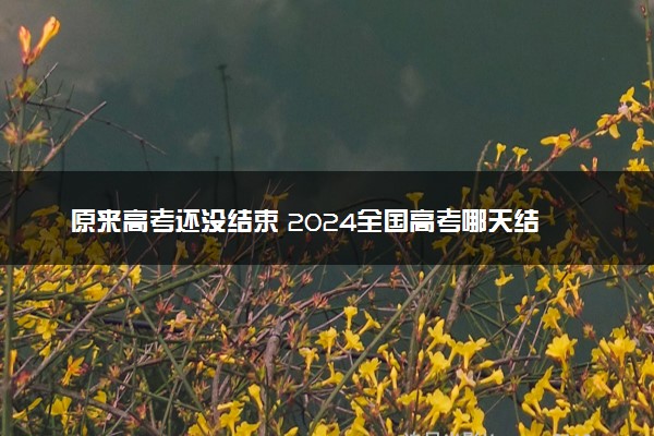 原来高考还没结束 2024全国高考哪天结束